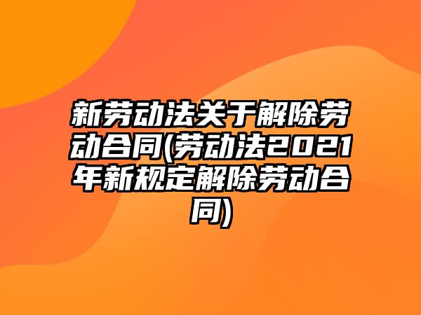 新勞動法關于解除勞動合同(勞動法2021年新規定解除勞動合同)