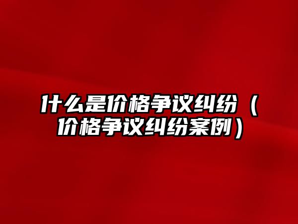 什么是價格爭議糾紛（價格爭議糾紛案例）