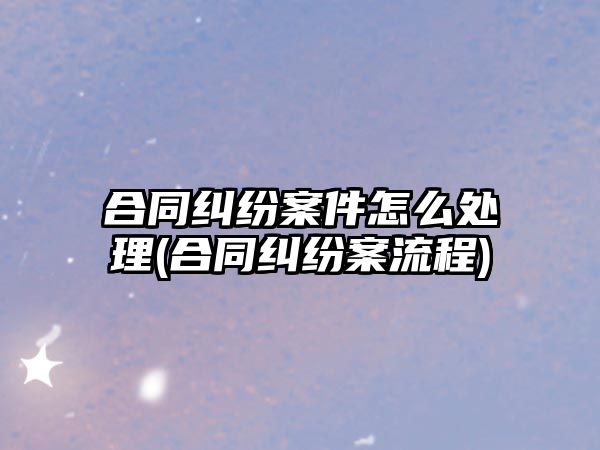 合同糾紛案件怎么處理(合同糾紛案流程)