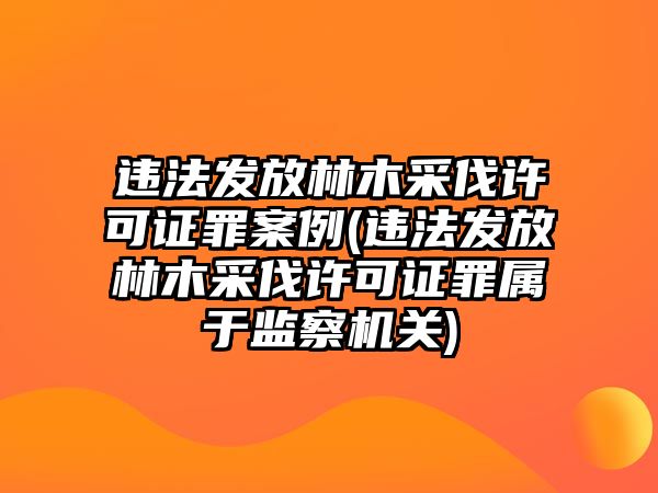 違法發(fā)放林木采伐許可證罪案例(違法發(fā)放林木采伐許可證罪屬于監(jiān)察機(jī)關(guān))