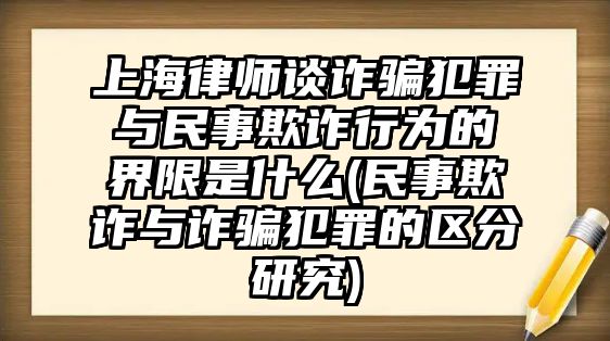 上海律師談詐騙犯罪與民事欺詐行為的界限是什么(民事欺詐與詐騙犯罪的區分研究)