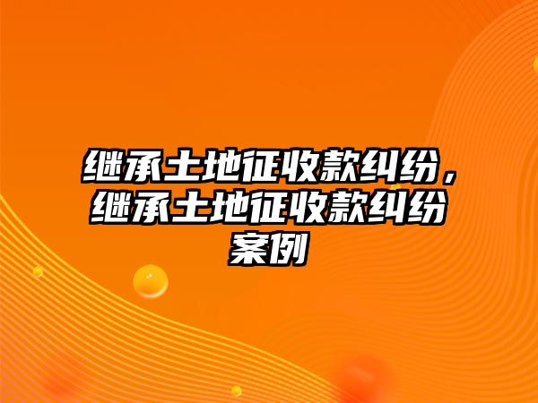 繼承土地征收款糾紛，繼承土地征收款糾紛案例