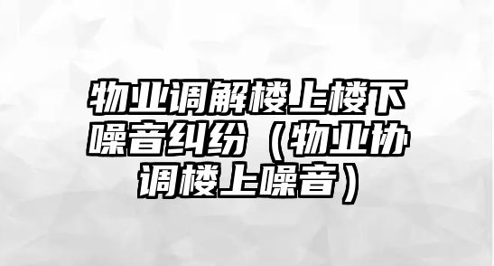 物業(yè)調(diào)解樓上樓下噪音糾紛（物業(yè)協(xié)調(diào)樓上噪音）