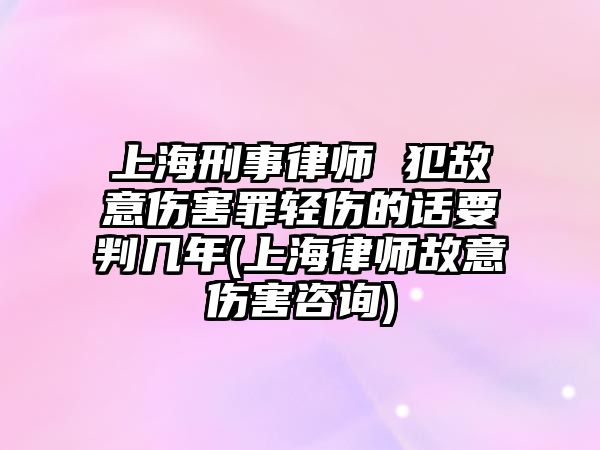 上海刑事律師 犯故意傷害罪輕傷的話要判幾年(上海律師故意傷害咨詢)