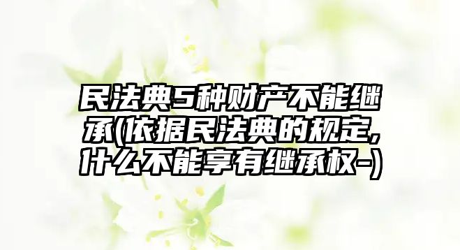 民法典5種財產不能繼承(依據民法典的規定,什么不能享有繼承權-)