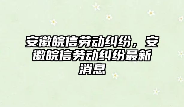 安徽皖信勞動糾紛，安徽皖信勞動糾紛最新消息