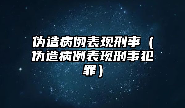 偽造病例表現(xiàn)刑事（偽造病例表現(xiàn)刑事犯罪）