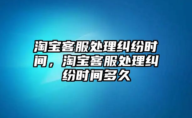 淘寶客服處理糾紛時間，淘寶客服處理糾紛時間多久