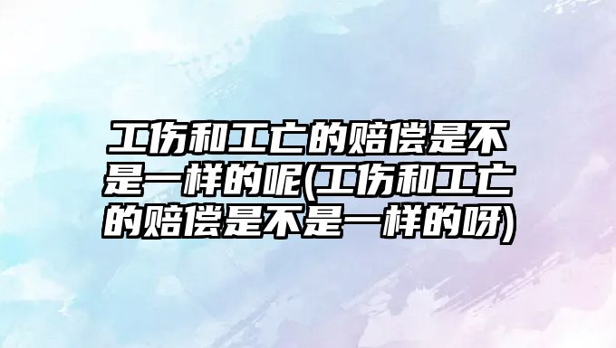 工傷和工亡的賠償是不是一樣的呢(工傷和工亡的賠償是不是一樣的呀)