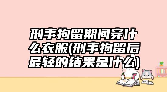 刑事拘留期間穿什么衣服(刑事拘留后最輕的結果是什么)