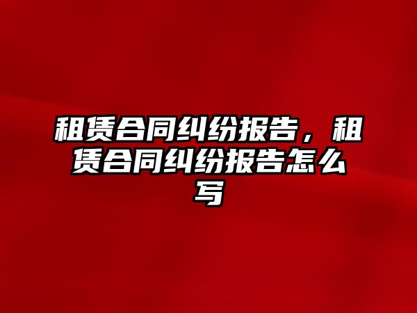 租賃合同糾紛報告，租賃合同糾紛報告怎么寫