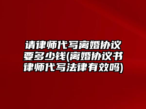 請律師代寫離婚協議要多少錢(離婚協議書律師代寫法律有效嗎)