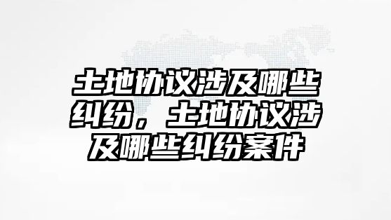 土地協議涉及哪些糾紛，土地協議涉及哪些糾紛案件