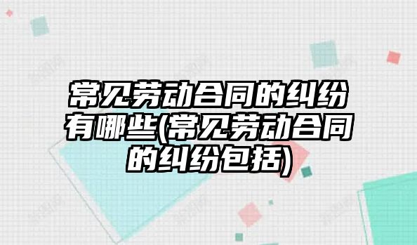 常見勞動合同的糾紛有哪些(常見勞動合同的糾紛包括)