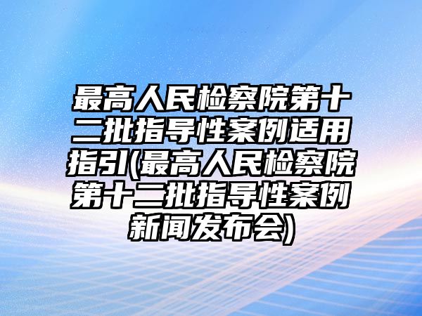 最高人民檢察院第十二批指導性案例適用指引(最高人民檢察院第十二批指導性案例新聞發布會)