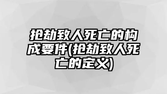 搶劫致人死亡的構(gòu)成要件(搶劫致人死亡的定義)