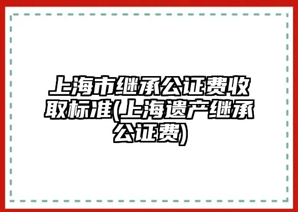 上海市繼承公證費(fèi)收取標(biāo)準(zhǔn)(上海遺產(chǎn)繼承公證費(fèi))