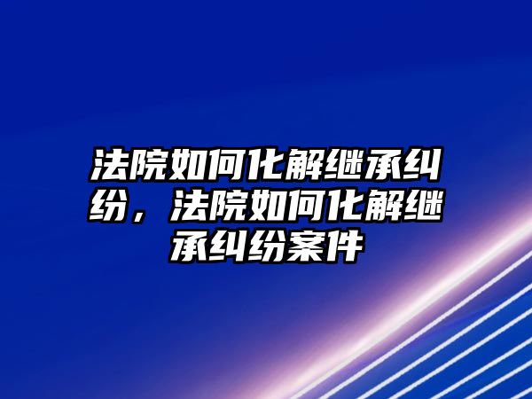 法院如何化解繼承糾紛，法院如何化解繼承糾紛案件