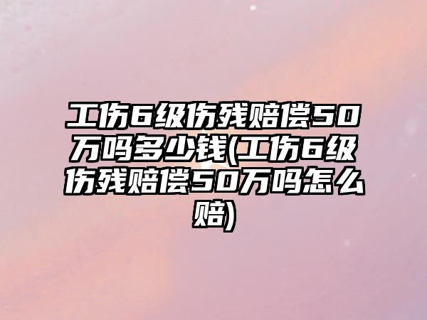 工傷6級傷殘賠償50萬嗎多少錢(工傷6級傷殘賠償50萬嗎怎么賠)