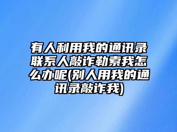 有人利用我的通訊錄聯系人敲詐勒索我怎么辦呢(別人用我的通訊錄敲詐我)