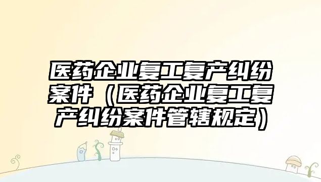 醫藥企業復工復產糾紛案件（醫藥企業復工復產糾紛案件管轄規定）