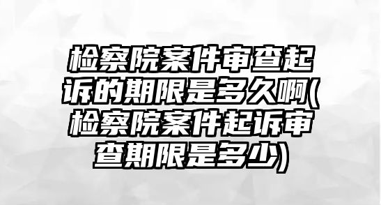 檢察院案件審查起訴的期限是多久啊(檢察院案件起訴審查期限是多少)