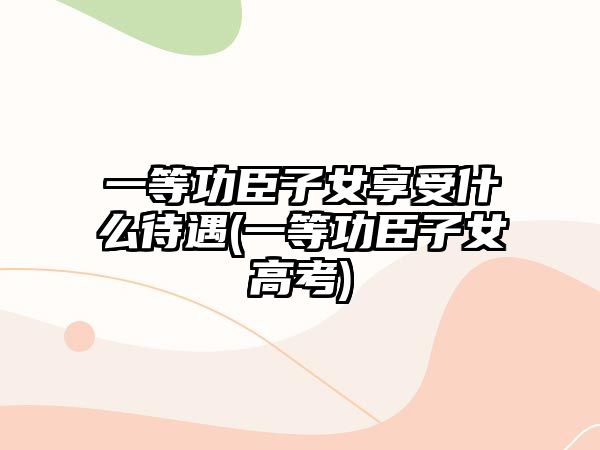 一等功臣子女享受什么待遇(一等功臣子女高考)