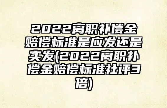 2022離職補償金賠償標準是應發還是實發(2022離職補償金賠償標準社評3倍)