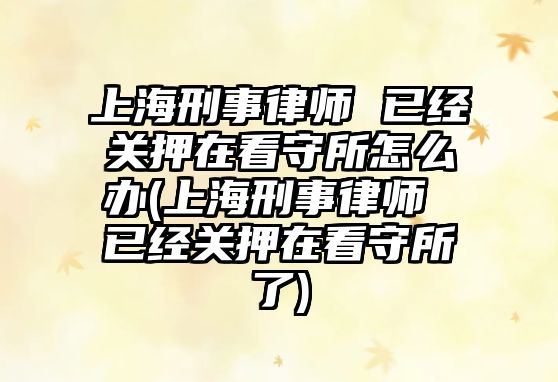 上海刑事律師 已經關押在看守所怎么辦(上海刑事律師 已經關押在看守所了)