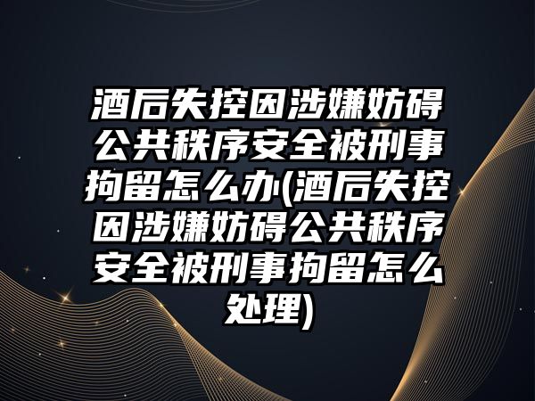 酒后失控因涉嫌妨礙公共秩序安全被刑事拘留怎么辦(酒后失控因涉嫌妨礙公共秩序安全被刑事拘留怎么處理)