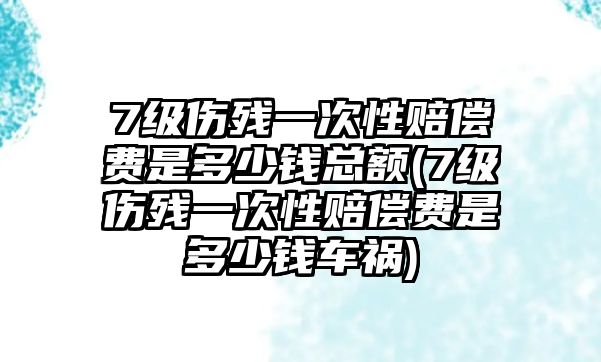 7級傷殘一次性賠償費是多少錢總額(7級傷殘一次性賠償費是多少錢車禍)