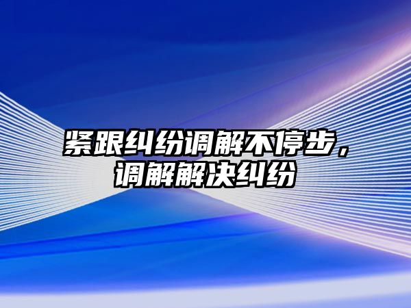 緊跟糾紛調解不停步，調解解決糾紛