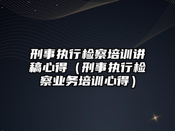 刑事執行檢察培訓講稿心得（刑事執行檢察業務培訓心得）