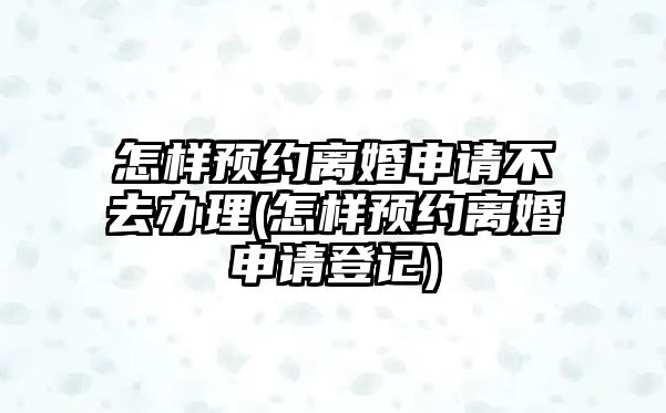 怎樣預約離婚申請不去辦理(怎樣預約離婚申請登記)