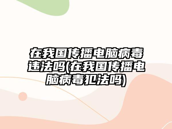 在我國傳播電腦病毒違法嗎(在我國傳播電腦病毒犯法嗎)