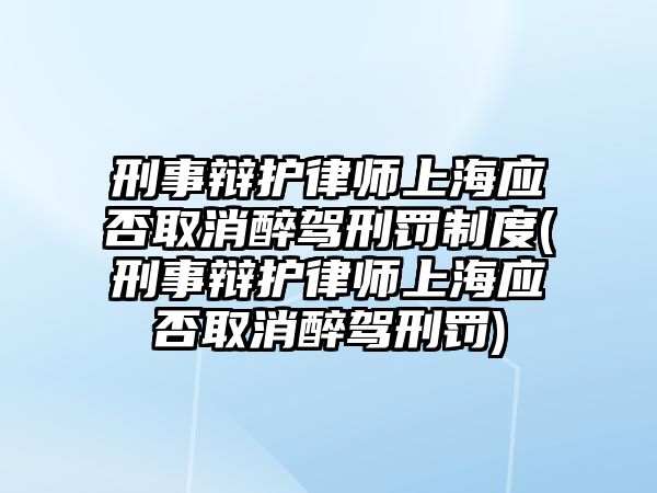 刑事辯護律師上海應否取消醉駕刑罰制度(刑事辯護律師上海應否取消醉駕刑罰)