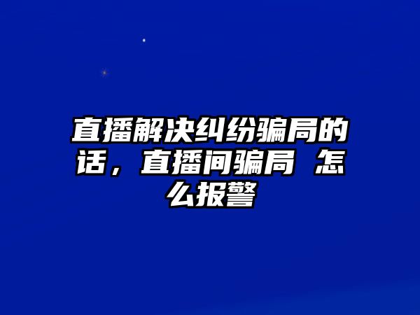 直播解決糾紛騙局的話，直播間騙局 怎么報警