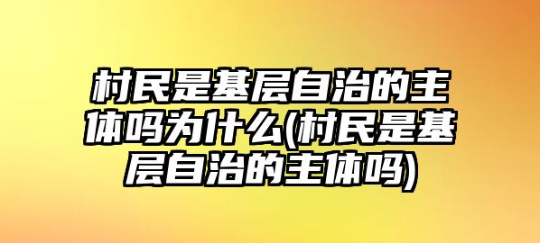 村民是基層自治的主體嗎為什么(村民是基層自治的主體嗎)