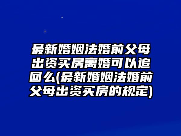 最新婚姻法婚前父母出資買房離婚可以追回么(最新婚姻法婚前父母出資買房的規(guī)定)