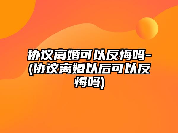 協議離婚可以反悔嗎-(協議離婚以后可以反悔嗎)