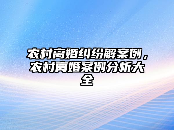 農村離婚糾紛解案例，農村離婚案例分析大全