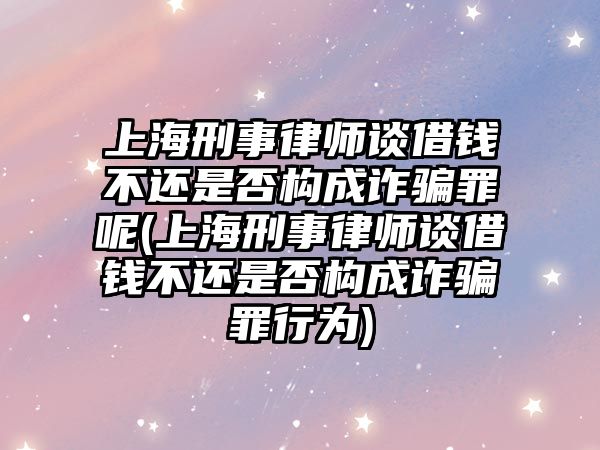 上海刑事律師談借錢不還是否構成詐騙罪呢(上海刑事律師談借錢不還是否構成詐騙罪行為)