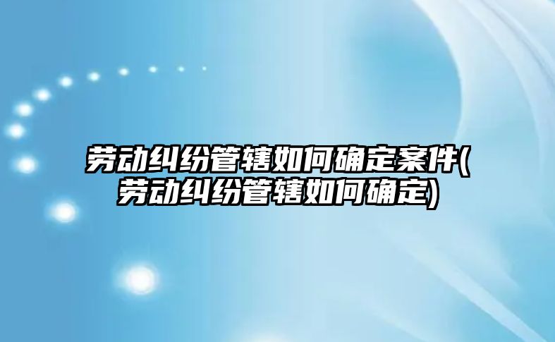 勞動糾紛管轄如何確定案件(勞動糾紛管轄如何確定)