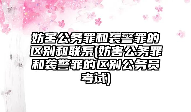 妨害公務罪和襲警罪的區別和聯系(妨害公務罪和襲警罪的區別公務員考試)