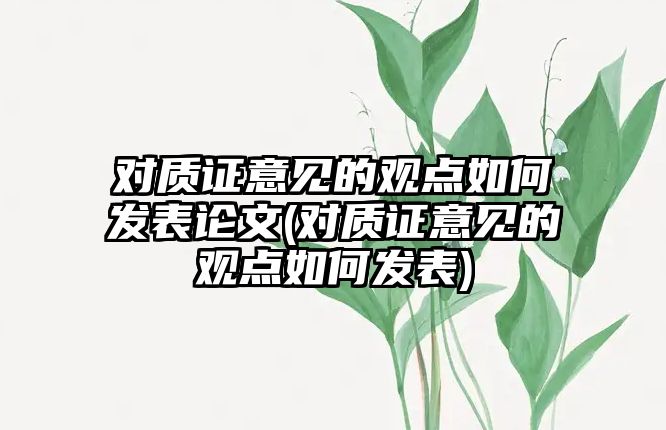 對質(zhì)證意見的觀點(diǎn)如何發(fā)表論文(對質(zhì)證意見的觀點(diǎn)如何發(fā)表)