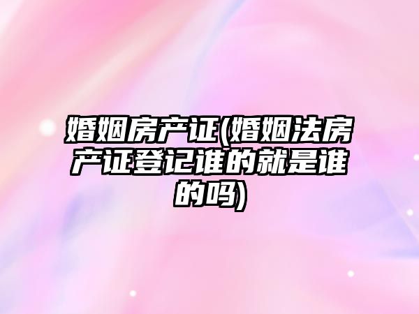 婚姻房產證(婚姻法房產證登記誰的就是誰的嗎)