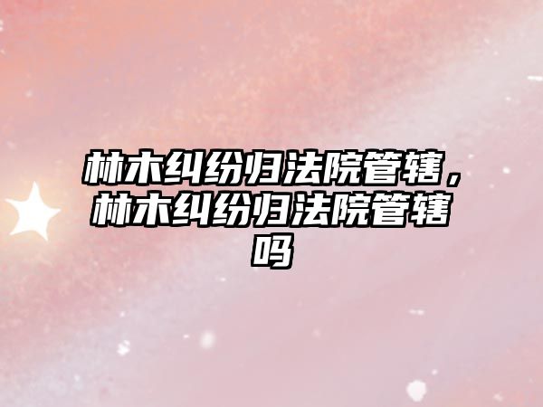 林木糾紛歸法院管轄，林木糾紛歸法院管轄嗎