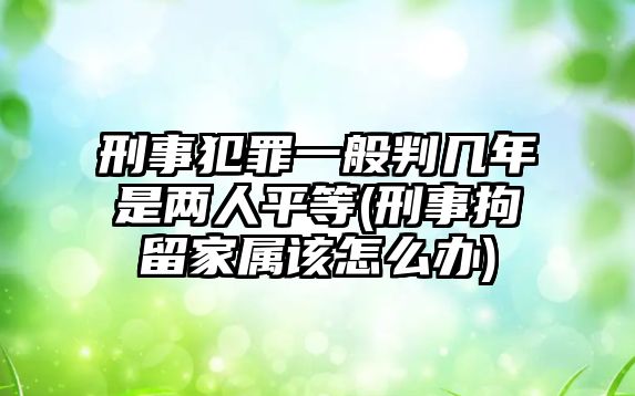 刑事犯罪一般判幾年是兩人平等(刑事拘留家屬該怎么辦)