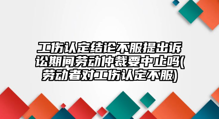 工傷認定結(jié)論不服提出訴訟期間勞動仲裁要中止嗎(勞動者對工傷認定不服)