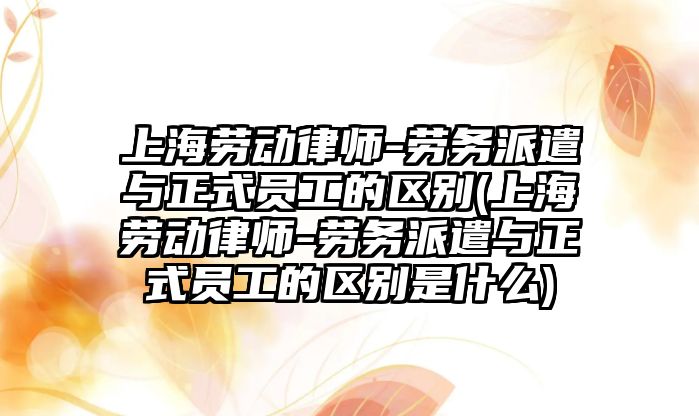 上海勞動律師-勞務派遣與正式員工的區別(上海勞動律師-勞務派遣與正式員工的區別是什么)